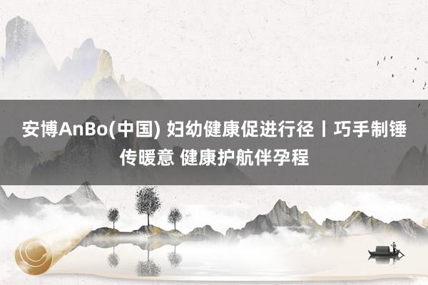安博AnBo(中国) 妇幼健康促进行径丨巧手制锤传暖意 健康护航伴孕程