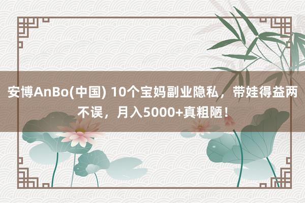 安博AnBo(中国) 10个宝妈副业隐私，带娃得益两不误，月入5000+真粗陋！
