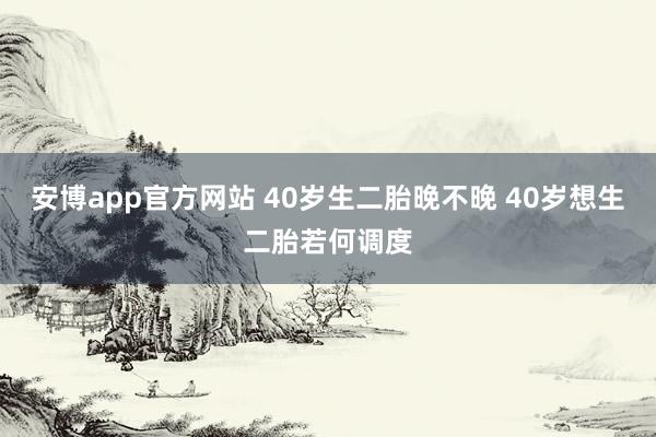 安博app官方网站 40岁生二胎晚不晚 40岁想生二胎若何调度