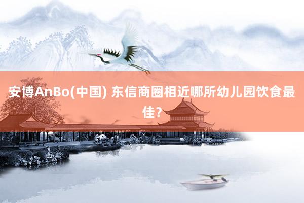 安博AnBo(中国) 东信商圈相近哪所幼儿园饮食最佳？