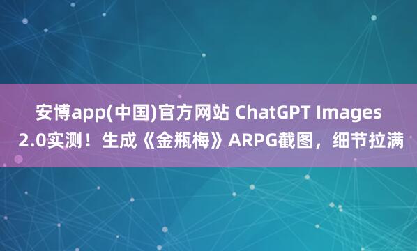 安博app(中国)官方网站 ChatGPT Images 2.0实测！生成《金瓶梅》ARPG截图，细节拉满