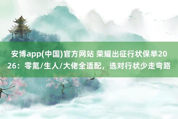 安博app(中国)官方网站 荣耀出征行状保举2026：零氪/生人/大佬全适配，选对行状少走弯路