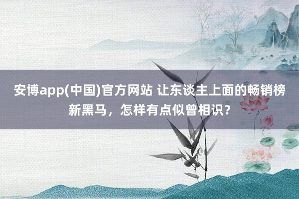 安博app(中国)官方网站 让东谈主上面的畅销榜新黑马，怎样有点似曾相识？