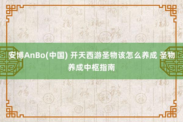 安博AnBo(中国) 开天西游圣物该怎么养成 圣物养成中枢指南