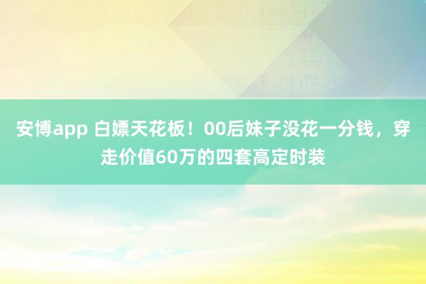 安博app 白嫖天花板！00后妹子没花一分钱，穿走价值60万的四套高定时装