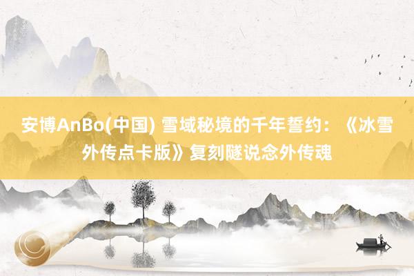 安博AnBo(中国) 雪域秘境的千年誓约：《冰雪外传点卡版》复刻隧说念外传魂