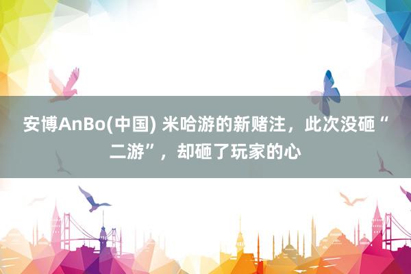 安博AnBo(中国) 米哈游的新赌注，此次没砸“二游”，却砸了玩家的心