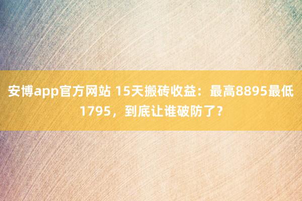安博app官方网站 15天搬砖收益：最高8895最低1795，到底让谁破防了？