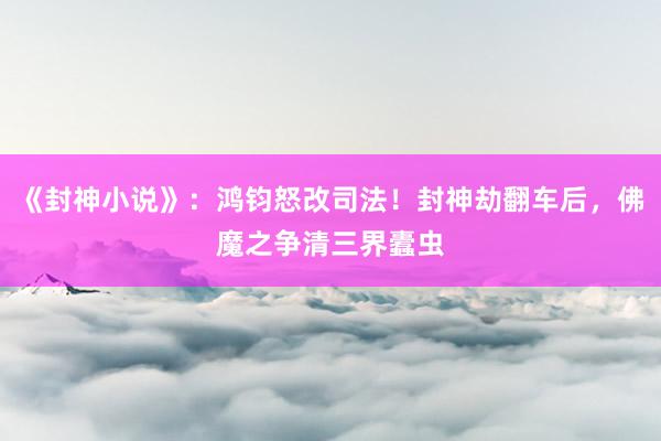 《封神小说》：鸿钧怒改司法！封神劫翻车后，佛魔之争清三界蠹虫