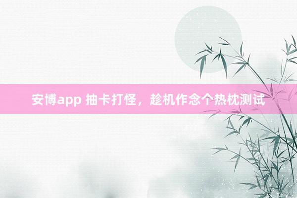 安博app 抽卡打怪，趁机作念个热枕测试