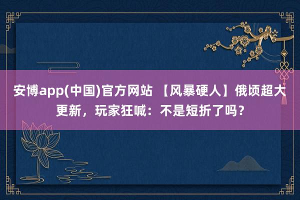 安博app(中国)官方网站 【风暴硬人】俄顷超大更新，玩家狂喊：不是短折了吗？