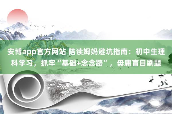 安博app官方网站 陪读姆妈避坑指南：初中生理科学习，抓牢“基础+念念路”，毋庸盲目刷题
