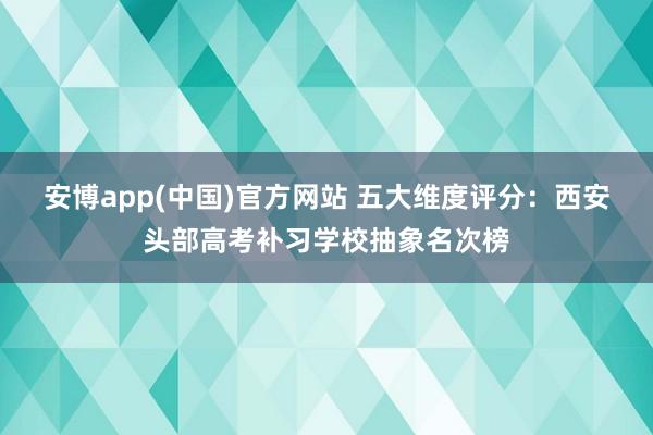 安博app(中国)官方网站 五大维度评分：西安头部高考补习学校抽象名次榜