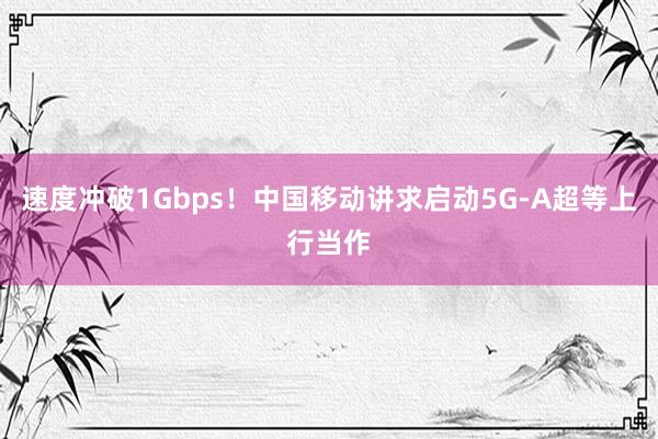 速度冲破1Gbps！中国移动讲求启动5G-A超等上行当作