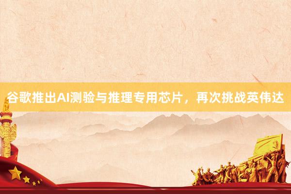 谷歌推出AI测验与推理专用芯片，再次挑战英伟达