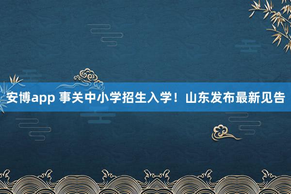 安博app 事关中小学招生入学！山东发布最新见告