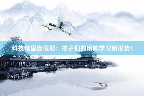 科技馆里度假期：孩子们的闲隙学习新形势！
