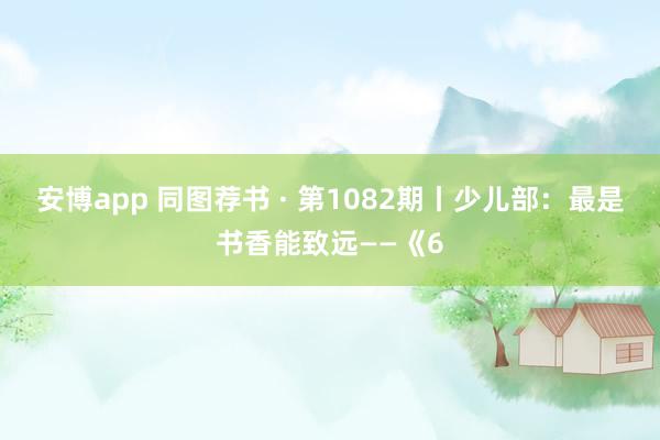 安博app 同图荐书 · 第1082期丨少儿部：最是书香能致远——《6