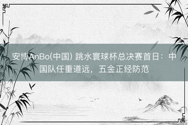 安博AnBo(中国) 跳水寰球杯总决赛首日：中国队任重道远，五金正经防范