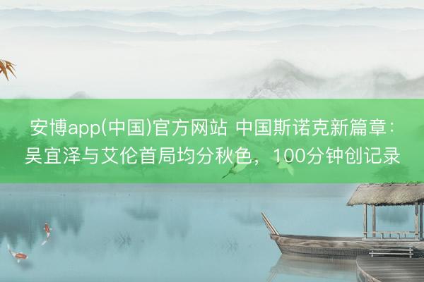 安博app(中国)官方网站 中国斯诺克新篇章：吴宜泽与艾伦首局均分秋色，100分钟创记录