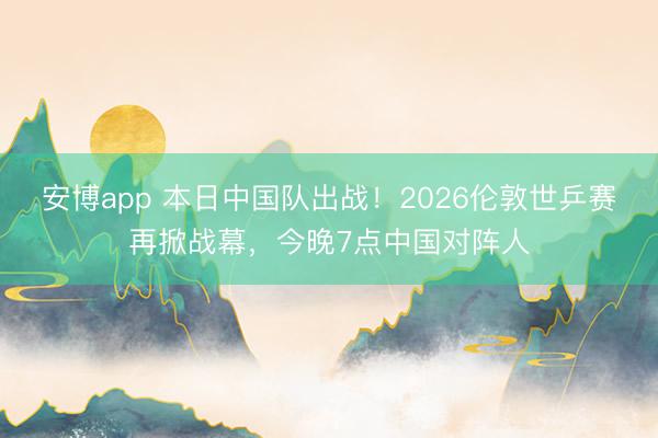 安博app 本日中国队出战！2026伦敦世乒赛再掀战幕，今晚7点中国对阵人