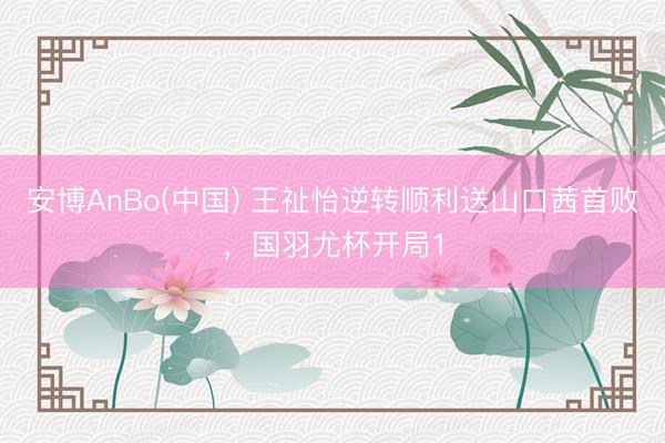 安博AnBo(中国) 王祉怡逆转顺利送山口茜首败，国羽尤杯开局1