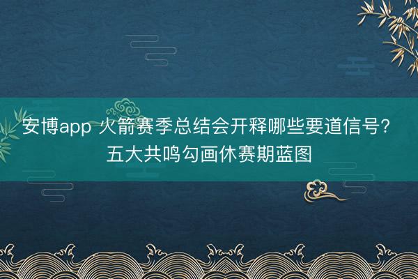 安博app 火箭赛季总结会开释哪些要道信号? 五大共鸣勾画休赛期蓝图