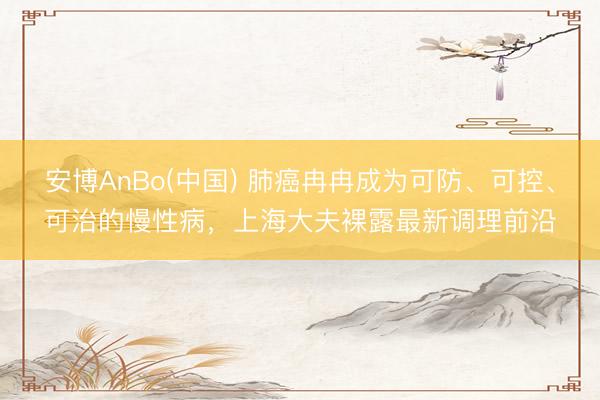 安博AnBo(中国) 肺癌冉冉成为可防、可控、可治的慢性病，上海大夫裸露最新调理前沿