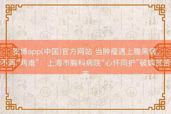 安博app(中国)官方网站 当肿瘤遇上腹黑病，不再“两难”：上海市胸科病院“心怀同护”破解贫苦