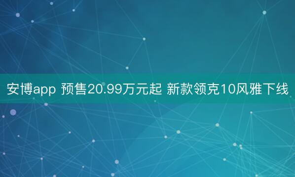 安博app 预售20.99万元起 新款领克10风雅下线