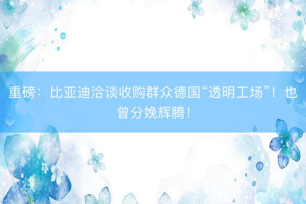 重磅：比亚迪洽谈收购群众德国“透明工场”！也曾分娩辉腾！