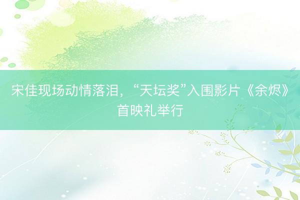 宋佳现场动情落泪，“天坛奖”入围影片《余烬》首映礼举行